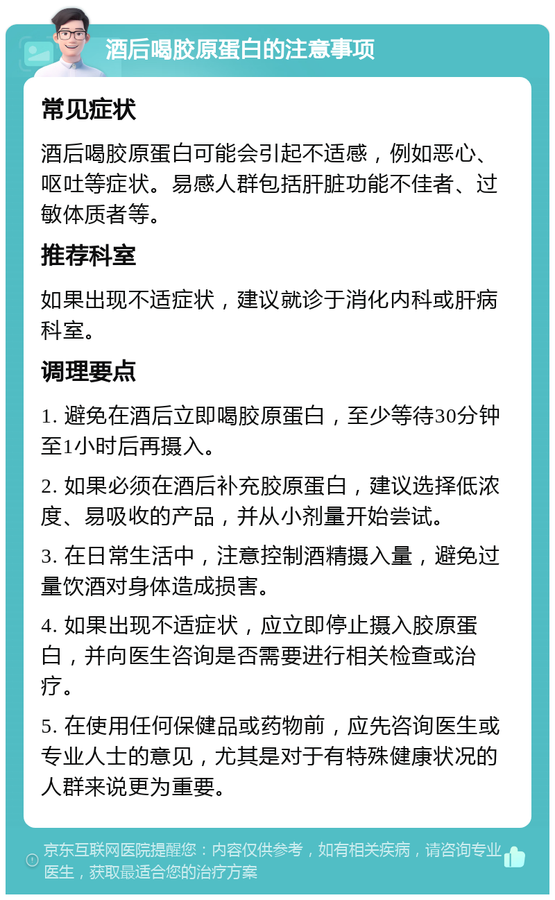 酒后喝胶原蛋白的注意事项 常见症状 酒后喝胶原蛋白可能会引起不适感，例如恶心、呕吐等症状。易感人群包括肝脏功能不佳者、过敏体质者等。 推荐科室 如果出现不适症状，建议就诊于消化内科或肝病科室。 调理要点 1. 避免在酒后立即喝胶原蛋白，至少等待30分钟至1小时后再摄入。 2. 如果必须在酒后补充胶原蛋白，建议选择低浓度、易吸收的产品，并从小剂量开始尝试。 3. 在日常生活中，注意控制酒精摄入量，避免过量饮酒对身体造成损害。 4. 如果出现不适症状，应立即停止摄入胶原蛋白，并向医生咨询是否需要进行相关检查或治疗。 5. 在使用任何保健品或药物前，应先咨询医生或专业人士的意见，尤其是对于有特殊健康状况的人群来说更为重要。