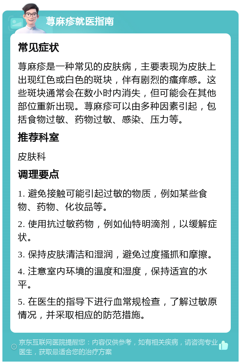 荨麻疹就医指南 常见症状 荨麻疹是一种常见的皮肤病，主要表现为皮肤上出现红色或白色的斑块，伴有剧烈的瘙痒感。这些斑块通常会在数小时内消失，但可能会在其他部位重新出现。荨麻疹可以由多种因素引起，包括食物过敏、药物过敏、感染、压力等。 推荐科室 皮肤科 调理要点 1. 避免接触可能引起过敏的物质，例如某些食物、药物、化妆品等。 2. 使用抗过敏药物，例如仙特明滴剂，以缓解症状。 3. 保持皮肤清洁和湿润，避免过度搔抓和摩擦。 4. 注意室内环境的温度和湿度，保持适宜的水平。 5. 在医生的指导下进行血常规检查，了解过敏原情况，并采取相应的防范措施。