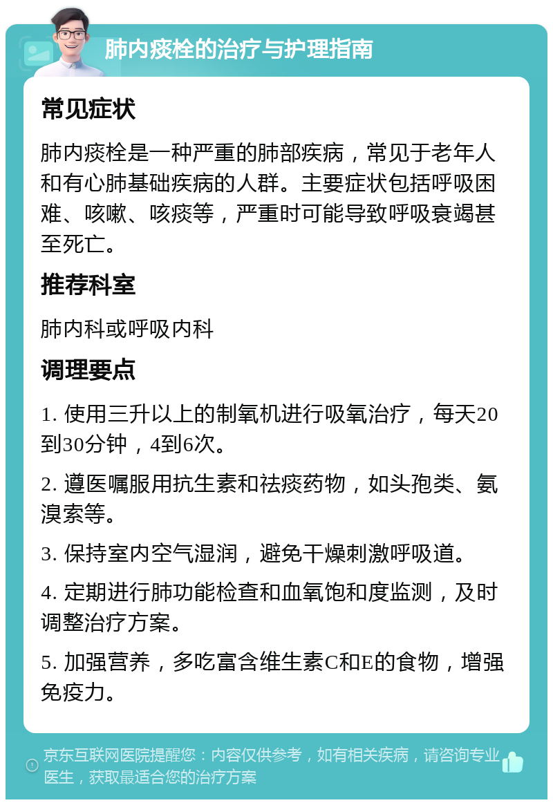 肺内痰栓的治疗与护理指南 常见症状 肺内痰栓是一种严重的肺部疾病，常见于老年人和有心肺基础疾病的人群。主要症状包括呼吸困难、咳嗽、咳痰等，严重时可能导致呼吸衰竭甚至死亡。 推荐科室 肺内科或呼吸内科 调理要点 1. 使用三升以上的制氧机进行吸氧治疗，每天20到30分钟，4到6次。 2. 遵医嘱服用抗生素和祛痰药物，如头孢类、氨溴索等。 3. 保持室内空气湿润，避免干燥刺激呼吸道。 4. 定期进行肺功能检查和血氧饱和度监测，及时调整治疗方案。 5. 加强营养，多吃富含维生素C和E的食物，增强免疫力。