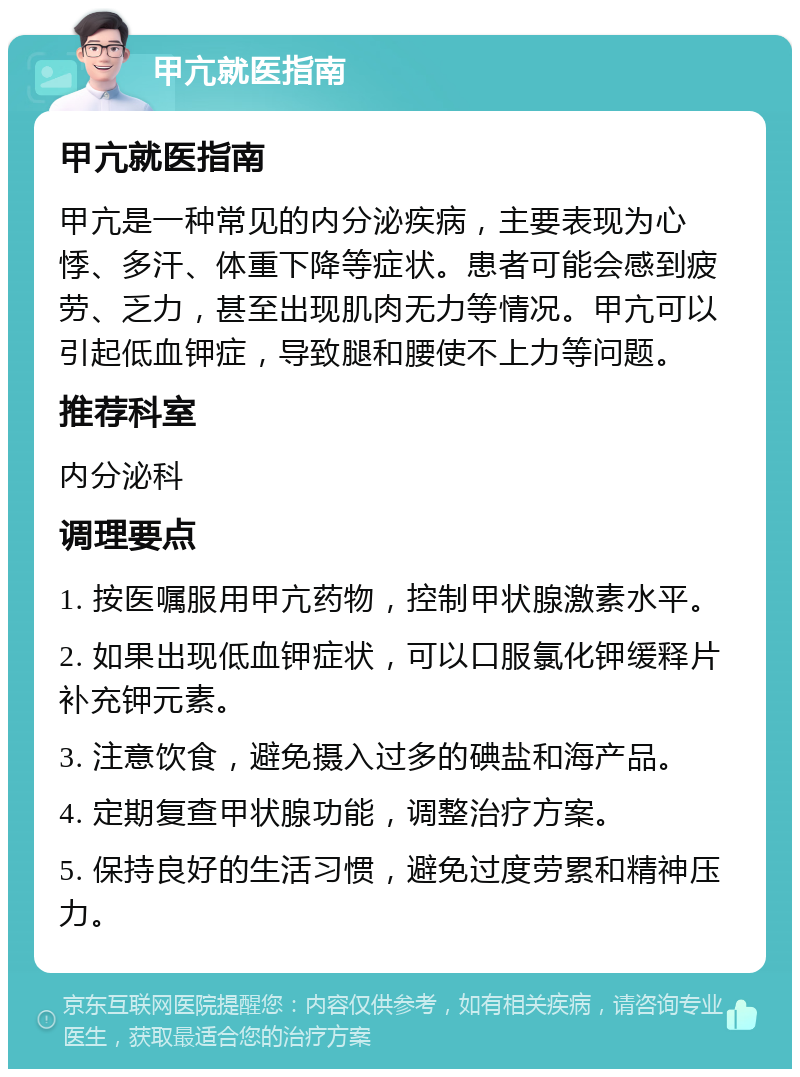 甲亢就医指南 甲亢就医指南 甲亢是一种常见的内分泌疾病，主要表现为心悸、多汗、体重下降等症状。患者可能会感到疲劳、乏力，甚至出现肌肉无力等情况。甲亢可以引起低血钾症，导致腿和腰使不上力等问题。 推荐科室 内分泌科 调理要点 1. 按医嘱服用甲亢药物，控制甲状腺激素水平。 2. 如果出现低血钾症状，可以口服氯化钾缓释片补充钾元素。 3. 注意饮食，避免摄入过多的碘盐和海产品。 4. 定期复查甲状腺功能，调整治疗方案。 5. 保持良好的生活习惯，避免过度劳累和精神压力。