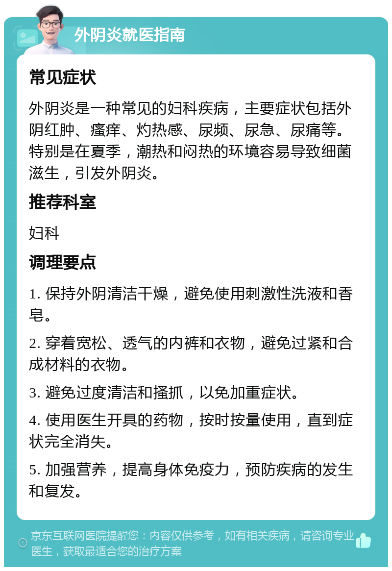 外阴炎就医指南 常见症状 外阴炎是一种常见的妇科疾病，主要症状包括外阴红肿、瘙痒、灼热感、尿频、尿急、尿痛等。特别是在夏季，潮热和闷热的环境容易导致细菌滋生，引发外阴炎。 推荐科室 妇科 调理要点 1. 保持外阴清洁干燥，避免使用刺激性洗液和香皂。 2. 穿着宽松、透气的内裤和衣物，避免过紧和合成材料的衣物。 3. 避免过度清洁和搔抓，以免加重症状。 4. 使用医生开具的药物，按时按量使用，直到症状完全消失。 5. 加强营养，提高身体免疫力，预防疾病的发生和复发。