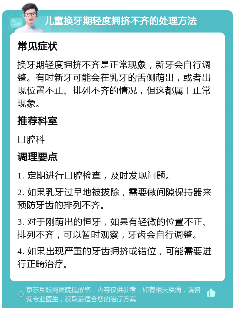 儿童换牙期轻度拥挤不齐的处理方法 常见症状 换牙期轻度拥挤不齐是正常现象，新牙会自行调整。有时新牙可能会在乳牙的舌侧萌出，或者出现位置不正、排列不齐的情况，但这都属于正常现象。 推荐科室 口腔科 调理要点 1. 定期进行口腔检查，及时发现问题。 2. 如果乳牙过早地被拔除，需要做间隙保持器来预防牙齿的排列不齐。 3. 对于刚萌出的恒牙，如果有轻微的位置不正、排列不齐，可以暂时观察，牙齿会自行调整。 4. 如果出现严重的牙齿拥挤或错位，可能需要进行正畸治疗。