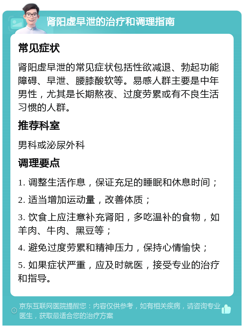 肾阳虚早泄的治疗和调理指南 常见症状 肾阳虚早泄的常见症状包括性欲减退、勃起功能障碍、早泄、腰膝酸软等。易感人群主要是中年男性，尤其是长期熬夜、过度劳累或有不良生活习惯的人群。 推荐科室 男科或泌尿外科 调理要点 1. 调整生活作息，保证充足的睡眠和休息时间； 2. 适当增加运动量，改善体质； 3. 饮食上应注意补充肾阳，多吃温补的食物，如羊肉、牛肉、黑豆等； 4. 避免过度劳累和精神压力，保持心情愉快； 5. 如果症状严重，应及时就医，接受专业的治疗和指导。