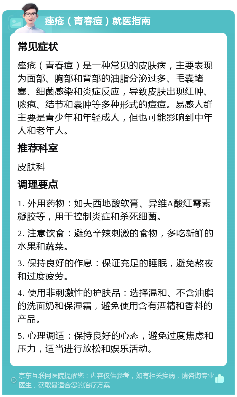 痤疮（青春痘）就医指南 常见症状 痤疮（青春痘）是一种常见的皮肤病，主要表现为面部、胸部和背部的油脂分泌过多、毛囊堵塞、细菌感染和炎症反应，导致皮肤出现红肿、脓疱、结节和囊肿等多种形式的痘痘。易感人群主要是青少年和年轻成人，但也可能影响到中年人和老年人。 推荐科室 皮肤科 调理要点 1. 外用药物：如夫西地酸软膏、异维A酸红霉素凝胶等，用于控制炎症和杀死细菌。 2. 注意饮食：避免辛辣刺激的食物，多吃新鲜的水果和蔬菜。 3. 保持良好的作息：保证充足的睡眠，避免熬夜和过度疲劳。 4. 使用非刺激性的护肤品：选择温和、不含油脂的洗面奶和保湿霜，避免使用含有酒精和香料的产品。 5. 心理调适：保持良好的心态，避免过度焦虑和压力，适当进行放松和娱乐活动。