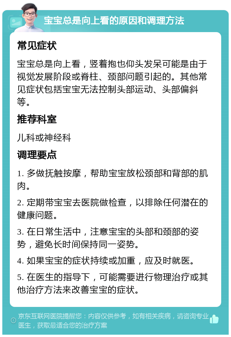 宝宝总是向上看的原因和调理方法 常见症状 宝宝总是向上看，竖着抱也仰头发呆可能是由于视觉发展阶段或脊柱、颈部问题引起的。其他常见症状包括宝宝无法控制头部运动、头部偏斜等。 推荐科室 儿科或神经科 调理要点 1. 多做抚触按摩，帮助宝宝放松颈部和背部的肌肉。 2. 定期带宝宝去医院做检查，以排除任何潜在的健康问题。 3. 在日常生活中，注意宝宝的头部和颈部的姿势，避免长时间保持同一姿势。 4. 如果宝宝的症状持续或加重，应及时就医。 5. 在医生的指导下，可能需要进行物理治疗或其他治疗方法来改善宝宝的症状。