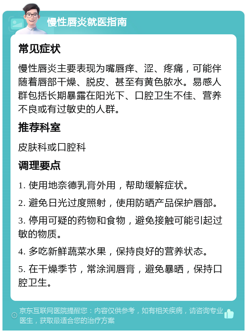 慢性唇炎就医指南 常见症状 慢性唇炎主要表现为嘴唇痒、涩、疼痛，可能伴随着唇部干燥、脱皮、甚至有黄色脓水。易感人群包括长期暴露在阳光下、口腔卫生不佳、营养不良或有过敏史的人群。 推荐科室 皮肤科或口腔科 调理要点 1. 使用地奈德乳膏外用，帮助缓解症状。 2. 避免日光过度照射，使用防晒产品保护唇部。 3. 停用可疑的药物和食物，避免接触可能引起过敏的物质。 4. 多吃新鲜蔬菜水果，保持良好的营养状态。 5. 在干燥季节，常涂润唇膏，避免暴晒，保持口腔卫生。