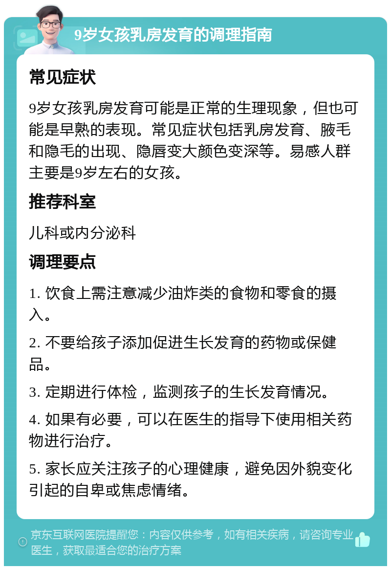 9岁女孩乳房发育的调理指南 常见症状 9岁女孩乳房发育可能是正常的生理现象，但也可能是早熟的表现。常见症状包括乳房发育、腋毛和隐毛的出现、隐唇变大颜色变深等。易感人群主要是9岁左右的女孩。 推荐科室 儿科或内分泌科 调理要点 1. 饮食上需注意减少油炸类的食物和零食的摄入。 2. 不要给孩子添加促进生长发育的药物或保健品。 3. 定期进行体检，监测孩子的生长发育情况。 4. 如果有必要，可以在医生的指导下使用相关药物进行治疗。 5. 家长应关注孩子的心理健康，避免因外貌变化引起的自卑或焦虑情绪。