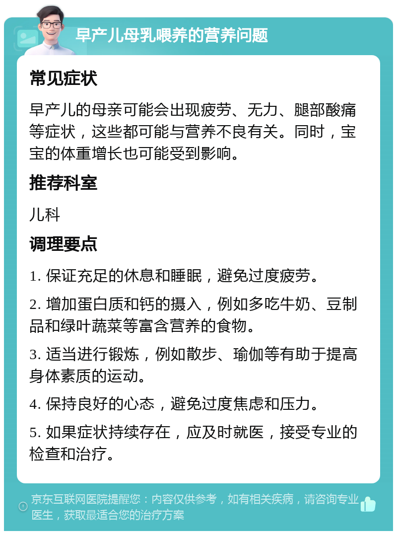 早产儿母乳喂养的营养问题 常见症状 早产儿的母亲可能会出现疲劳、无力、腿部酸痛等症状，这些都可能与营养不良有关。同时，宝宝的体重增长也可能受到影响。 推荐科室 儿科 调理要点 1. 保证充足的休息和睡眠，避免过度疲劳。 2. 增加蛋白质和钙的摄入，例如多吃牛奶、豆制品和绿叶蔬菜等富含营养的食物。 3. 适当进行锻炼，例如散步、瑜伽等有助于提高身体素质的运动。 4. 保持良好的心态，避免过度焦虑和压力。 5. 如果症状持续存在，应及时就医，接受专业的检查和治疗。