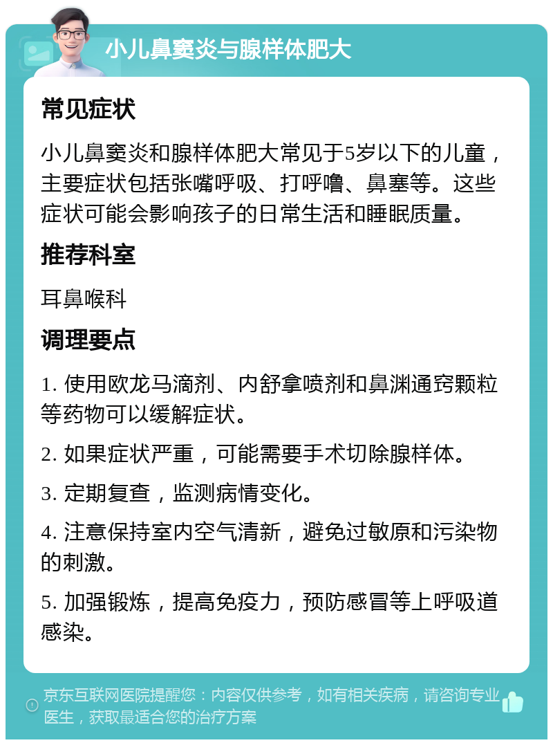 小儿鼻窦炎与腺样体肥大 常见症状 小儿鼻窦炎和腺样体肥大常见于5岁以下的儿童，主要症状包括张嘴呼吸、打呼噜、鼻塞等。这些症状可能会影响孩子的日常生活和睡眠质量。 推荐科室 耳鼻喉科 调理要点 1. 使用欧龙马滴剂、内舒拿喷剂和鼻渊通窍颗粒等药物可以缓解症状。 2. 如果症状严重，可能需要手术切除腺样体。 3. 定期复查，监测病情变化。 4. 注意保持室内空气清新，避免过敏原和污染物的刺激。 5. 加强锻炼，提高免疫力，预防感冒等上呼吸道感染。