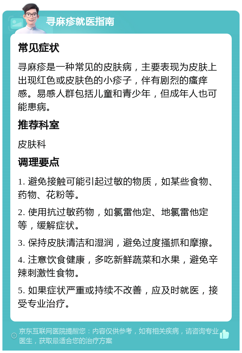 寻麻疹就医指南 常见症状 寻麻疹是一种常见的皮肤病，主要表现为皮肤上出现红色或皮肤色的小疹子，伴有剧烈的瘙痒感。易感人群包括儿童和青少年，但成年人也可能患病。 推荐科室 皮肤科 调理要点 1. 避免接触可能引起过敏的物质，如某些食物、药物、花粉等。 2. 使用抗过敏药物，如氯雷他定、地氯雷他定等，缓解症状。 3. 保持皮肤清洁和湿润，避免过度搔抓和摩擦。 4. 注意饮食健康，多吃新鲜蔬菜和水果，避免辛辣刺激性食物。 5. 如果症状严重或持续不改善，应及时就医，接受专业治疗。