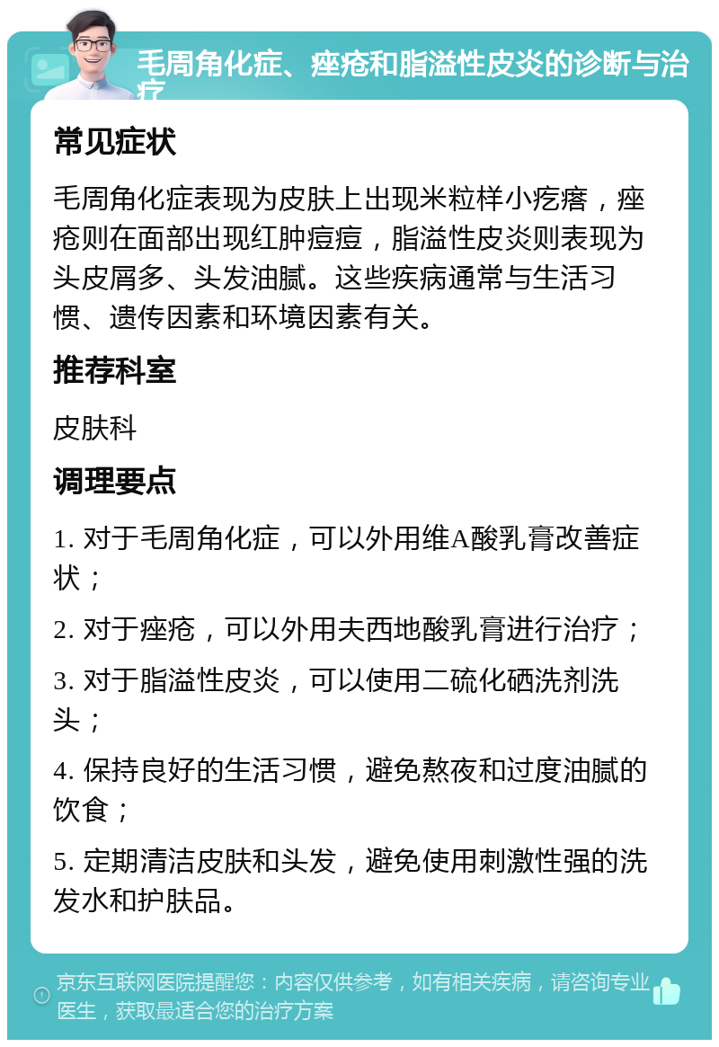 毛周角化症、痤疮和脂溢性皮炎的诊断与治疗 常见症状 毛周角化症表现为皮肤上出现米粒样小疙瘩，痤疮则在面部出现红肿痘痘，脂溢性皮炎则表现为头皮屑多、头发油腻。这些疾病通常与生活习惯、遗传因素和环境因素有关。 推荐科室 皮肤科 调理要点 1. 对于毛周角化症，可以外用维A酸乳膏改善症状； 2. 对于痤疮，可以外用夫西地酸乳膏进行治疗； 3. 对于脂溢性皮炎，可以使用二硫化硒洗剂洗头； 4. 保持良好的生活习惯，避免熬夜和过度油腻的饮食； 5. 定期清洁皮肤和头发，避免使用刺激性强的洗发水和护肤品。