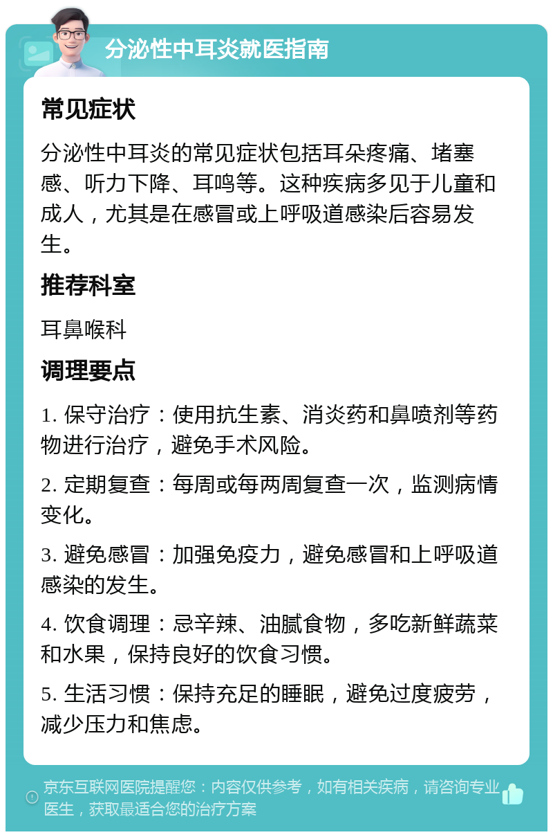 分泌性中耳炎就医指南 常见症状 分泌性中耳炎的常见症状包括耳朵疼痛、堵塞感、听力下降、耳鸣等。这种疾病多见于儿童和成人，尤其是在感冒或上呼吸道感染后容易发生。 推荐科室 耳鼻喉科 调理要点 1. 保守治疗：使用抗生素、消炎药和鼻喷剂等药物进行治疗，避免手术风险。 2. 定期复查：每周或每两周复查一次，监测病情变化。 3. 避免感冒：加强免疫力，避免感冒和上呼吸道感染的发生。 4. 饮食调理：忌辛辣、油腻食物，多吃新鲜蔬菜和水果，保持良好的饮食习惯。 5. 生活习惯：保持充足的睡眠，避免过度疲劳，减少压力和焦虑。