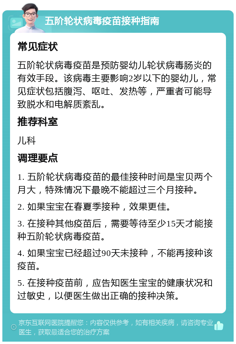 五阶轮状病毒疫苗接种指南 常见症状 五阶轮状病毒疫苗是预防婴幼儿轮状病毒肠炎的有效手段。该病毒主要影响2岁以下的婴幼儿，常见症状包括腹泻、呕吐、发热等，严重者可能导致脱水和电解质紊乱。 推荐科室 儿科 调理要点 1. 五阶轮状病毒疫苗的最佳接种时间是宝贝两个月大，特殊情况下最晚不能超过三个月接种。 2. 如果宝宝在春夏季接种，效果更佳。 3. 在接种其他疫苗后，需要等待至少15天才能接种五阶轮状病毒疫苗。 4. 如果宝宝已经超过90天未接种，不能再接种该疫苗。 5. 在接种疫苗前，应告知医生宝宝的健康状况和过敏史，以便医生做出正确的接种决策。