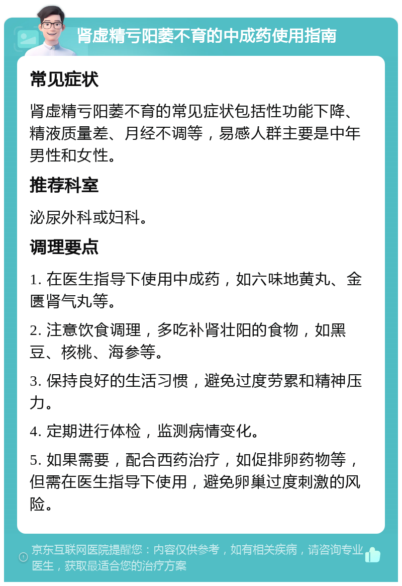 肾虚精亏阳萎不育的中成药使用指南 常见症状 肾虚精亏阳萎不育的常见症状包括性功能下降、精液质量差、月经不调等，易感人群主要是中年男性和女性。 推荐科室 泌尿外科或妇科。 调理要点 1. 在医生指导下使用中成药，如六味地黄丸、金匮肾气丸等。 2. 注意饮食调理，多吃补肾壮阳的食物，如黑豆、核桃、海参等。 3. 保持良好的生活习惯，避免过度劳累和精神压力。 4. 定期进行体检，监测病情变化。 5. 如果需要，配合西药治疗，如促排卵药物等，但需在医生指导下使用，避免卵巢过度刺激的风险。