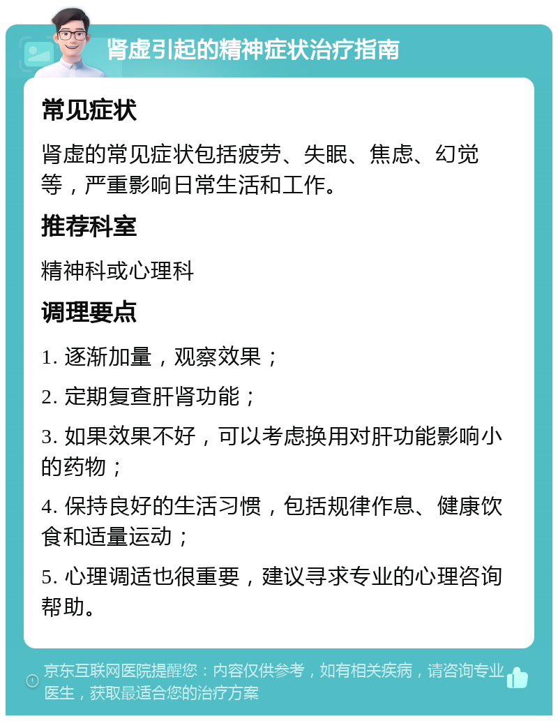 肾虚引起的精神症状治疗指南 常见症状 肾虚的常见症状包括疲劳、失眠、焦虑、幻觉等，严重影响日常生活和工作。 推荐科室 精神科或心理科 调理要点 1. 逐渐加量，观察效果； 2. 定期复查肝肾功能； 3. 如果效果不好，可以考虑换用对肝功能影响小的药物； 4. 保持良好的生活习惯，包括规律作息、健康饮食和适量运动； 5. 心理调适也很重要，建议寻求专业的心理咨询帮助。