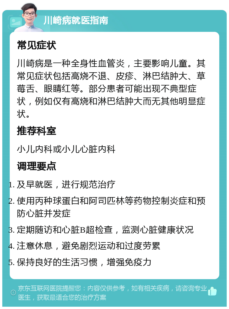 川崎病就医指南 常见症状 川崎病是一种全身性血管炎，主要影响儿童。其常见症状包括高烧不退、皮疹、淋巴结肿大、草莓舌、眼睛红等。部分患者可能出现不典型症状，例如仅有高烧和淋巴结肿大而无其他明显症状。 推荐科室 小儿内科或小儿心脏内科 调理要点 及早就医，进行规范治疗 使用丙种球蛋白和阿司匹林等药物控制炎症和预防心脏并发症 定期随访和心脏B超检查，监测心脏健康状况 注意休息，避免剧烈运动和过度劳累 保持良好的生活习惯，增强免疫力