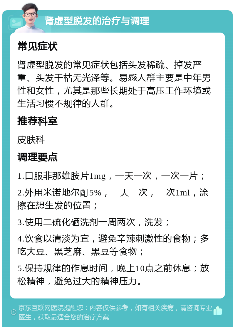 肾虚型脱发的治疗与调理 常见症状 肾虚型脱发的常见症状包括头发稀疏、掉发严重、头发干枯无光泽等。易感人群主要是中年男性和女性，尤其是那些长期处于高压工作环境或生活习惯不规律的人群。 推荐科室 皮肤科 调理要点 1.口服非那雄胺片1mg，一天一次，一次一片； 2.外用米诺地尔酊5%，一天一次，一次1ml，涂擦在想生发的位置； 3.使用二硫化硒洗剂一周两次，洗发； 4.饮食以清淡为宜，避免辛辣刺激性的食物；多吃大豆、黑芝麻、黑豆等食物； 5.保持规律的作息时间，晚上10点之前休息；放松精神，避免过大的精神压力。