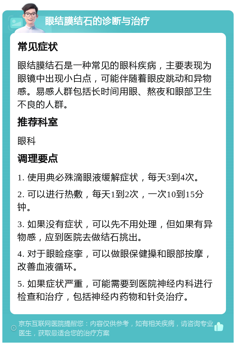 眼结膜结石的诊断与治疗 常见症状 眼结膜结石是一种常见的眼科疾病，主要表现为眼镜中出现小白点，可能伴随着眼皮跳动和异物感。易感人群包括长时间用眼、熬夜和眼部卫生不良的人群。 推荐科室 眼科 调理要点 1. 使用典必殊滴眼液缓解症状，每天3到4次。 2. 可以进行热敷，每天1到2次，一次10到15分钟。 3. 如果没有症状，可以先不用处理，但如果有异物感，应到医院去做结石挑出。 4. 对于眼睑痉挛，可以做眼保健操和眼部按摩，改善血液循环。 5. 如果症状严重，可能需要到医院神经内科进行检查和治疗，包括神经内药物和针灸治疗。