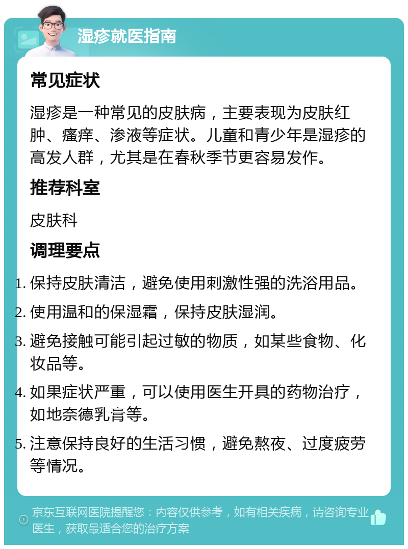 湿疹就医指南 常见症状 湿疹是一种常见的皮肤病，主要表现为皮肤红肿、瘙痒、渗液等症状。儿童和青少年是湿疹的高发人群，尤其是在春秋季节更容易发作。 推荐科室 皮肤科 调理要点 保持皮肤清洁，避免使用刺激性强的洗浴用品。 使用温和的保湿霜，保持皮肤湿润。 避免接触可能引起过敏的物质，如某些食物、化妆品等。 如果症状严重，可以使用医生开具的药物治疗，如地奈德乳膏等。 注意保持良好的生活习惯，避免熬夜、过度疲劳等情况。