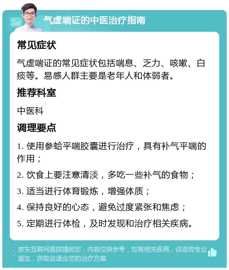 气虚喘证的中医治疗指南 常见症状 气虚喘证的常见症状包括喘息、乏力、咳嗽、白痰等。易感人群主要是老年人和体弱者。 推荐科室 中医科 调理要点 1. 使用参蛤平喘胶囊进行治疗，具有补气平喘的作用； 2. 饮食上要注意清淡，多吃一些补气的食物； 3. 适当进行体育锻炼，增强体质； 4. 保持良好的心态，避免过度紧张和焦虑； 5. 定期进行体检，及时发现和治疗相关疾病。