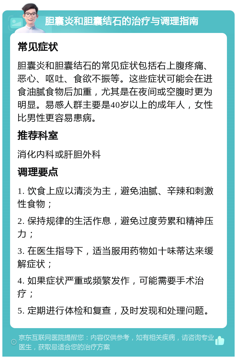 胆囊炎和胆囊结石的治疗与调理指南 常见症状 胆囊炎和胆囊结石的常见症状包括右上腹疼痛、恶心、呕吐、食欲不振等。这些症状可能会在进食油腻食物后加重，尤其是在夜间或空腹时更为明显。易感人群主要是40岁以上的成年人，女性比男性更容易患病。 推荐科室 消化内科或肝胆外科 调理要点 1. 饮食上应以清淡为主，避免油腻、辛辣和刺激性食物； 2. 保持规律的生活作息，避免过度劳累和精神压力； 3. 在医生指导下，适当服用药物如十味蒂达来缓解症状； 4. 如果症状严重或频繁发作，可能需要手术治疗； 5. 定期进行体检和复查，及时发现和处理问题。