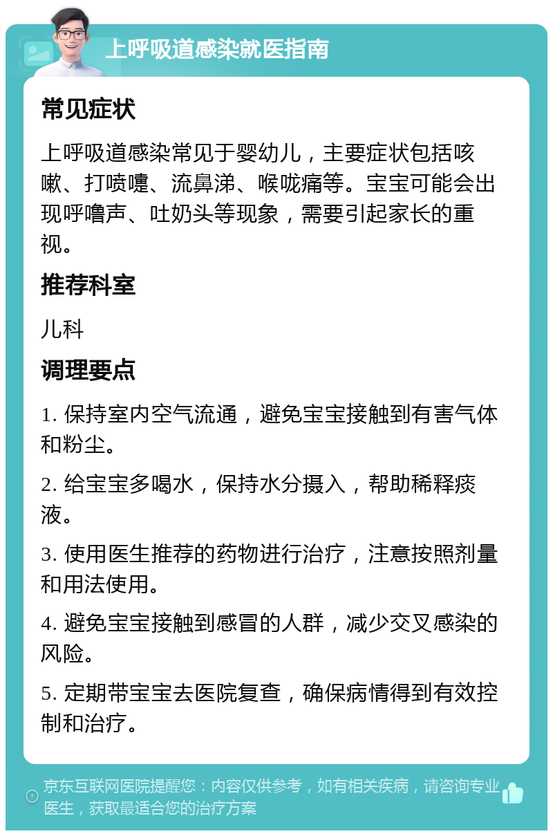 上呼吸道感染就医指南 常见症状 上呼吸道感染常见于婴幼儿，主要症状包括咳嗽、打喷嚏、流鼻涕、喉咙痛等。宝宝可能会出现呼噜声、吐奶头等现象，需要引起家长的重视。 推荐科室 儿科 调理要点 1. 保持室内空气流通，避免宝宝接触到有害气体和粉尘。 2. 给宝宝多喝水，保持水分摄入，帮助稀释痰液。 3. 使用医生推荐的药物进行治疗，注意按照剂量和用法使用。 4. 避免宝宝接触到感冒的人群，减少交叉感染的风险。 5. 定期带宝宝去医院复查，确保病情得到有效控制和治疗。