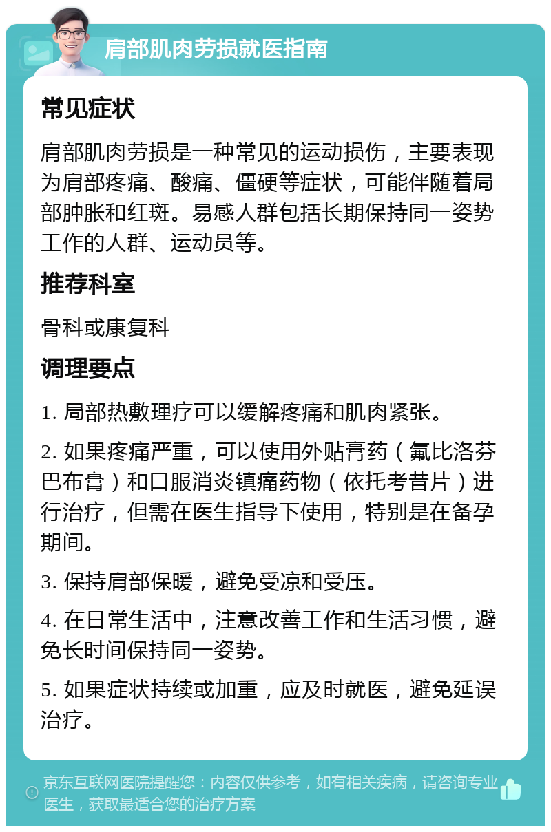 肩部肌肉劳损就医指南 常见症状 肩部肌肉劳损是一种常见的运动损伤，主要表现为肩部疼痛、酸痛、僵硬等症状，可能伴随着局部肿胀和红斑。易感人群包括长期保持同一姿势工作的人群、运动员等。 推荐科室 骨科或康复科 调理要点 1. 局部热敷理疗可以缓解疼痛和肌肉紧张。 2. 如果疼痛严重，可以使用外贴膏药（氟比洛芬巴布膏）和口服消炎镇痛药物（依托考昔片）进行治疗，但需在医生指导下使用，特别是在备孕期间。 3. 保持肩部保暖，避免受凉和受压。 4. 在日常生活中，注意改善工作和生活习惯，避免长时间保持同一姿势。 5. 如果症状持续或加重，应及时就医，避免延误治疗。