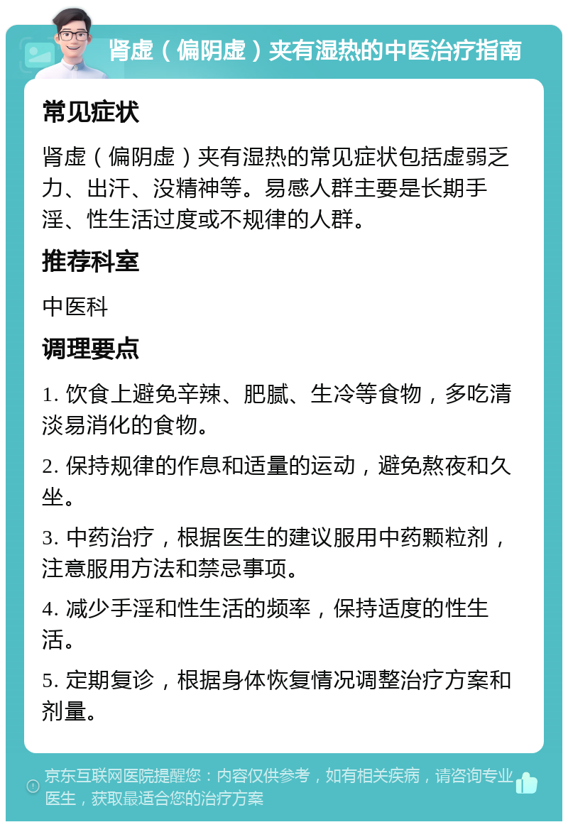 肾虚（偏阴虚）夹有湿热的中医治疗指南 常见症状 肾虚（偏阴虚）夹有湿热的常见症状包括虚弱乏力、出汗、没精神等。易感人群主要是长期手淫、性生活过度或不规律的人群。 推荐科室 中医科 调理要点 1. 饮食上避免辛辣、肥腻、生冷等食物，多吃清淡易消化的食物。 2. 保持规律的作息和适量的运动，避免熬夜和久坐。 3. 中药治疗，根据医生的建议服用中药颗粒剂，注意服用方法和禁忌事项。 4. 减少手淫和性生活的频率，保持适度的性生活。 5. 定期复诊，根据身体恢复情况调整治疗方案和剂量。