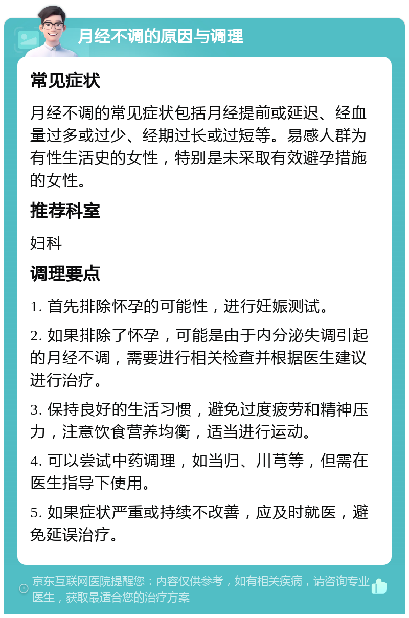 月经不调的原因与调理 常见症状 月经不调的常见症状包括月经提前或延迟、经血量过多或过少、经期过长或过短等。易感人群为有性生活史的女性，特别是未采取有效避孕措施的女性。 推荐科室 妇科 调理要点 1. 首先排除怀孕的可能性，进行妊娠测试。 2. 如果排除了怀孕，可能是由于内分泌失调引起的月经不调，需要进行相关检查并根据医生建议进行治疗。 3. 保持良好的生活习惯，避免过度疲劳和精神压力，注意饮食营养均衡，适当进行运动。 4. 可以尝试中药调理，如当归、川芎等，但需在医生指导下使用。 5. 如果症状严重或持续不改善，应及时就医，避免延误治疗。