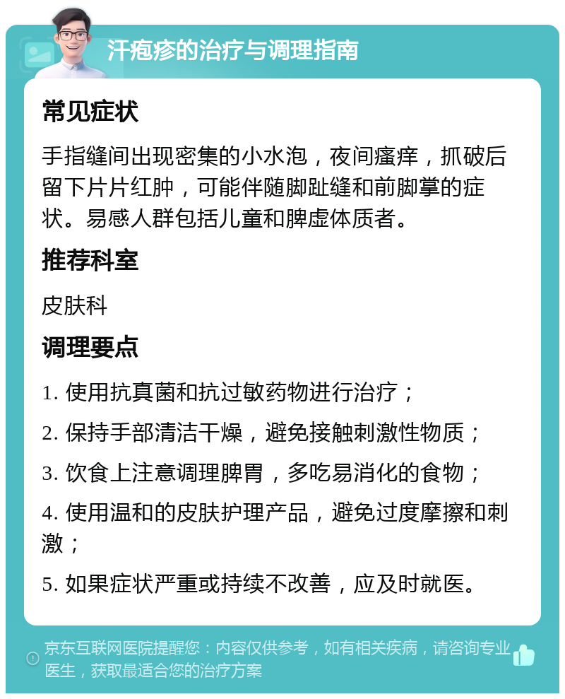 汗疱疹的治疗与调理指南 常见症状 手指缝间出现密集的小水泡，夜间瘙痒，抓破后留下片片红肿，可能伴随脚趾缝和前脚掌的症状。易感人群包括儿童和脾虚体质者。 推荐科室 皮肤科 调理要点 1. 使用抗真菌和抗过敏药物进行治疗； 2. 保持手部清洁干燥，避免接触刺激性物质； 3. 饮食上注意调理脾胃，多吃易消化的食物； 4. 使用温和的皮肤护理产品，避免过度摩擦和刺激； 5. 如果症状严重或持续不改善，应及时就医。