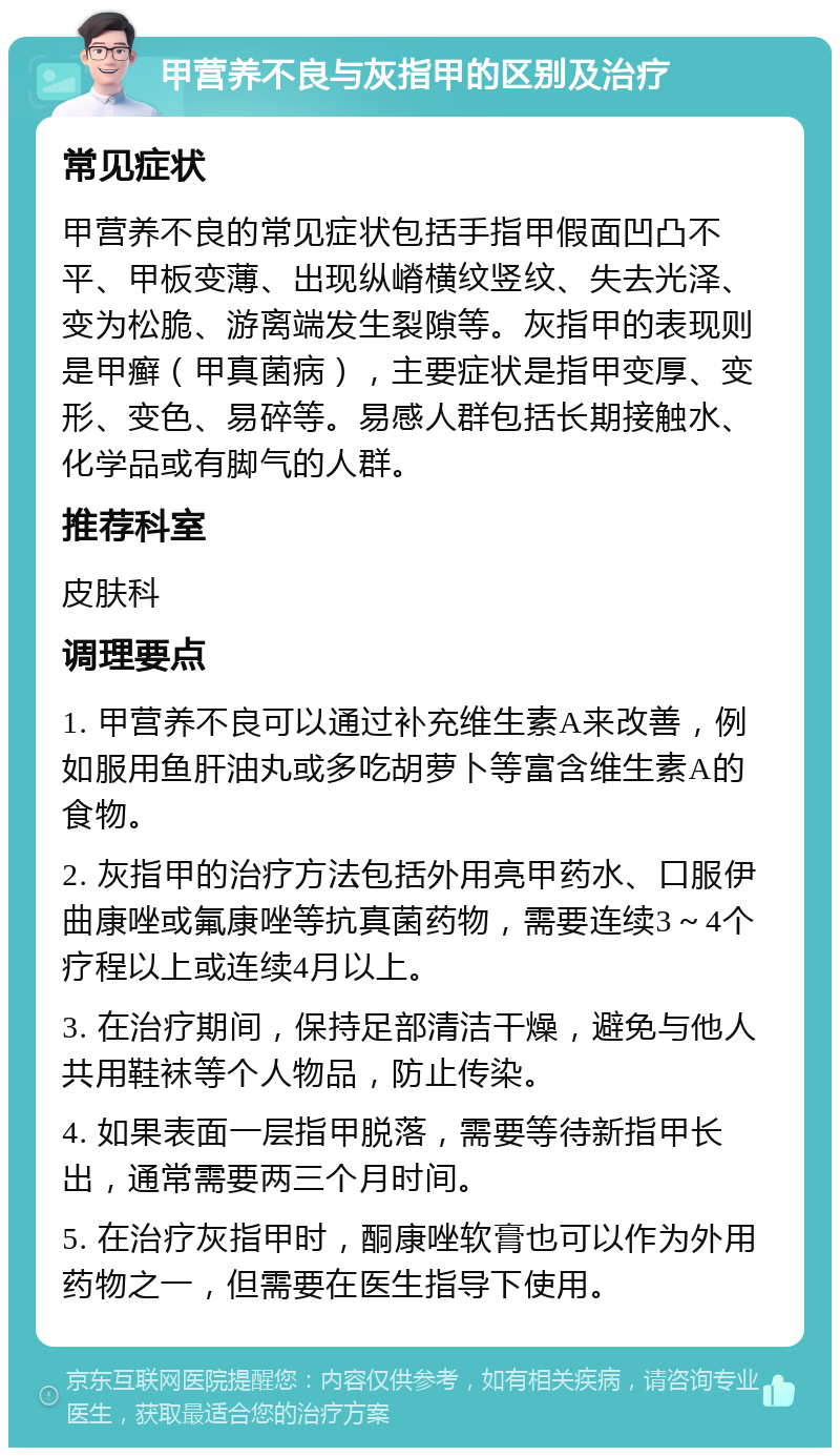 甲营养不良与灰指甲的区别及治疗 常见症状 甲营养不良的常见症状包括手指甲假面凹凸不平、甲板变薄、出现纵嵴横纹竖纹、失去光泽、变为松脆、游离端发生裂隙等。灰指甲的表现则是甲癣（甲真菌病），主要症状是指甲变厚、变形、变色、易碎等。易感人群包括长期接触水、化学品或有脚气的人群。 推荐科室 皮肤科 调理要点 1. 甲营养不良可以通过补充维生素A来改善，例如服用鱼肝油丸或多吃胡萝卜等富含维生素A的食物。 2. 灰指甲的治疗方法包括外用亮甲药水、口服伊曲康唑或氟康唑等抗真菌药物，需要连续3～4个疗程以上或连续4月以上。 3. 在治疗期间，保持足部清洁干燥，避免与他人共用鞋袜等个人物品，防止传染。 4. 如果表面一层指甲脱落，需要等待新指甲长出，通常需要两三个月时间。 5. 在治疗灰指甲时，酮康唑软膏也可以作为外用药物之一，但需要在医生指导下使用。