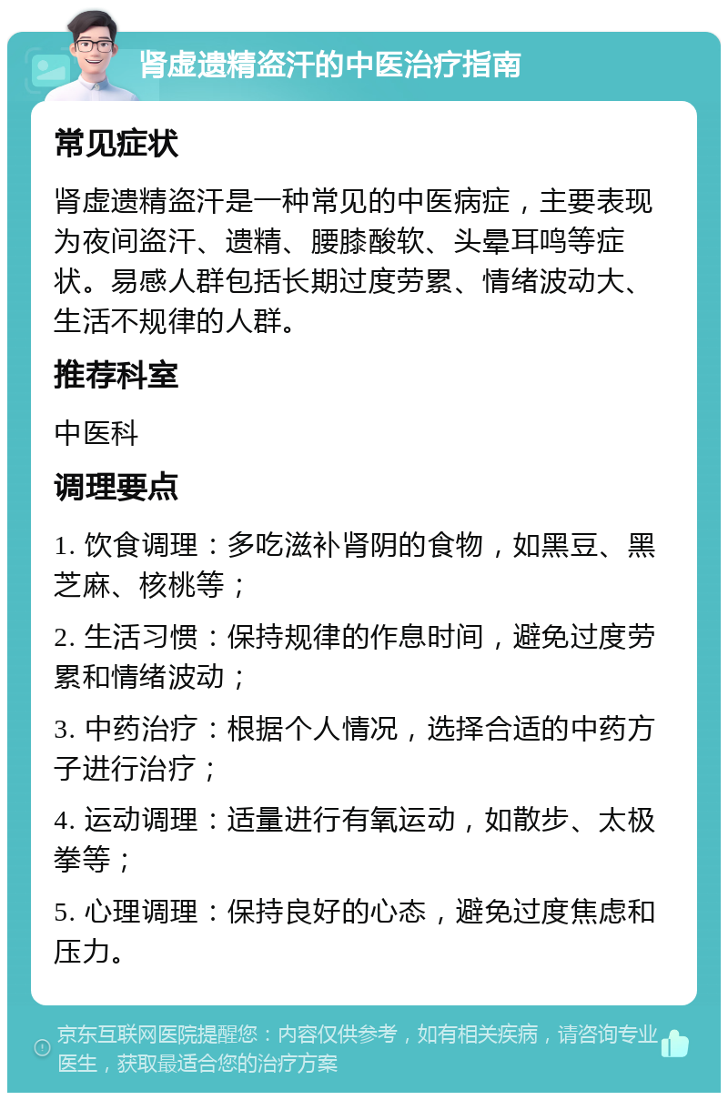 肾虚遗精盗汗的中医治疗指南 常见症状 肾虚遗精盗汗是一种常见的中医病症，主要表现为夜间盗汗、遗精、腰膝酸软、头晕耳鸣等症状。易感人群包括长期过度劳累、情绪波动大、生活不规律的人群。 推荐科室 中医科 调理要点 1. 饮食调理：多吃滋补肾阴的食物，如黑豆、黑芝麻、核桃等； 2. 生活习惯：保持规律的作息时间，避免过度劳累和情绪波动； 3. 中药治疗：根据个人情况，选择合适的中药方子进行治疗； 4. 运动调理：适量进行有氧运动，如散步、太极拳等； 5. 心理调理：保持良好的心态，避免过度焦虑和压力。