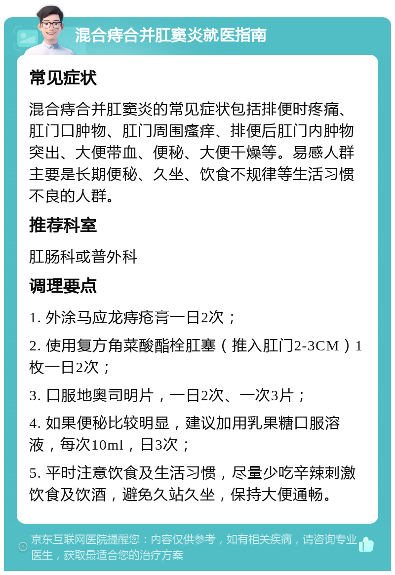 混合痔合并肛窦炎就医指南 常见症状 混合痔合并肛窦炎的常见症状包括排便时疼痛、肛门口肿物、肛门周围瘙痒、排便后肛门内肿物突出、大便带血、便秘、大便干燥等。易感人群主要是长期便秘、久坐、饮食不规律等生活习惯不良的人群。 推荐科室 肛肠科或普外科 调理要点 1. 外涂马应龙痔疮膏一日2次； 2. 使用复方角菜酸酯栓肛塞（推入肛门2-3CM）1枚一日2次； 3. 口服地奥司明片，一日2次、一次3片； 4. 如果便秘比较明显，建议加用乳果糖口服溶液，每次10ml，日3次； 5. 平时注意饮食及生活习惯，尽量少吃辛辣刺激饮食及饮酒，避免久站久坐，保持大便通畅。