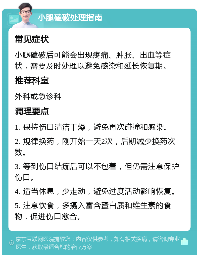 小腿磕破处理指南 常见症状 小腿磕破后可能会出现疼痛、肿胀、出血等症状，需要及时处理以避免感染和延长恢复期。 推荐科室 外科或急诊科 调理要点 1. 保持伤口清洁干燥，避免再次碰撞和感染。 2. 规律换药，刚开始一天2次，后期减少换药次数。 3. 等到伤口结痂后可以不包着，但仍需注意保护伤口。 4. 适当休息，少走动，避免过度活动影响恢复。 5. 注意饮食，多摄入富含蛋白质和维生素的食物，促进伤口愈合。