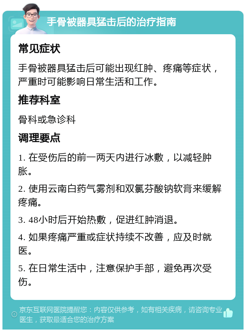 手骨被器具猛击后的治疗指南 常见症状 手骨被器具猛击后可能出现红肿、疼痛等症状，严重时可能影响日常生活和工作。 推荐科室 骨科或急诊科 调理要点 1. 在受伤后的前一两天内进行冰敷，以减轻肿胀。 2. 使用云南白药气雾剂和双氯芬酸钠软膏来缓解疼痛。 3. 48小时后开始热敷，促进红肿消退。 4. 如果疼痛严重或症状持续不改善，应及时就医。 5. 在日常生活中，注意保护手部，避免再次受伤。