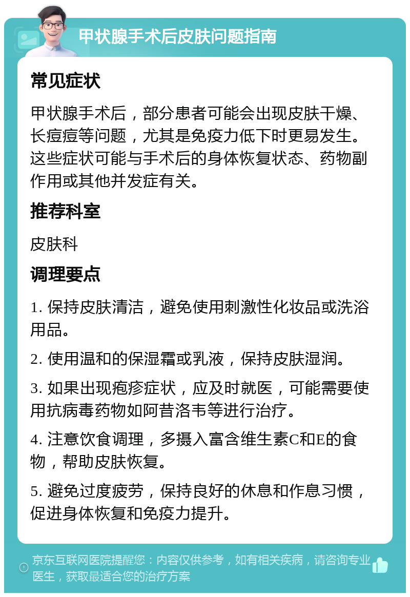 甲状腺手术后皮肤问题指南 常见症状 甲状腺手术后，部分患者可能会出现皮肤干燥、长痘痘等问题，尤其是免疫力低下时更易发生。这些症状可能与手术后的身体恢复状态、药物副作用或其他并发症有关。 推荐科室 皮肤科 调理要点 1. 保持皮肤清洁，避免使用刺激性化妆品或洗浴用品。 2. 使用温和的保湿霜或乳液，保持皮肤湿润。 3. 如果出现疱疹症状，应及时就医，可能需要使用抗病毒药物如阿昔洛韦等进行治疗。 4. 注意饮食调理，多摄入富含维生素C和E的食物，帮助皮肤恢复。 5. 避免过度疲劳，保持良好的休息和作息习惯，促进身体恢复和免疫力提升。