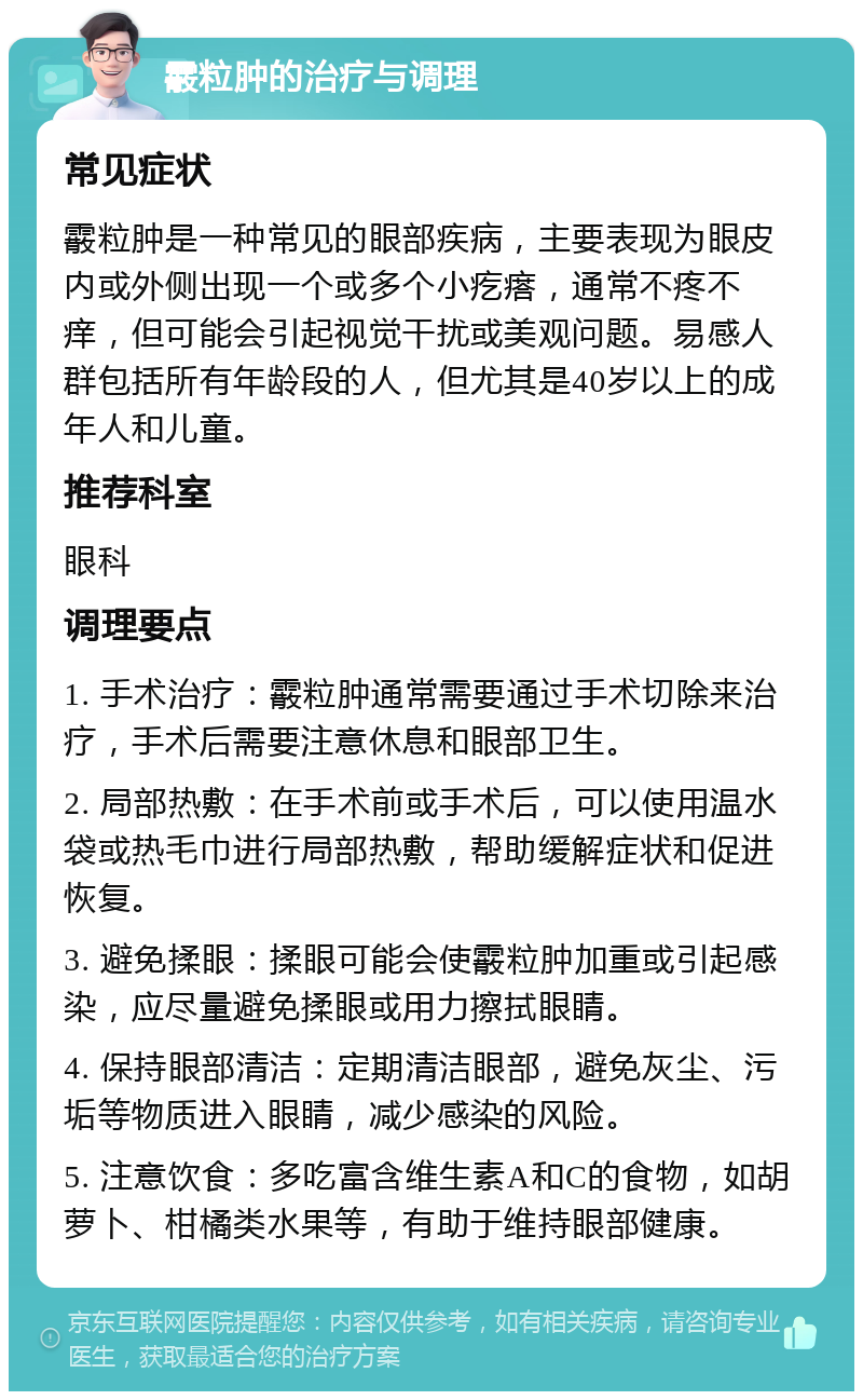 霰粒肿的治疗与调理 常见症状 霰粒肿是一种常见的眼部疾病，主要表现为眼皮内或外侧出现一个或多个小疙瘩，通常不疼不痒，但可能会引起视觉干扰或美观问题。易感人群包括所有年龄段的人，但尤其是40岁以上的成年人和儿童。 推荐科室 眼科 调理要点 1. 手术治疗：霰粒肿通常需要通过手术切除来治疗，手术后需要注意休息和眼部卫生。 2. 局部热敷：在手术前或手术后，可以使用温水袋或热毛巾进行局部热敷，帮助缓解症状和促进恢复。 3. 避免揉眼：揉眼可能会使霰粒肿加重或引起感染，应尽量避免揉眼或用力擦拭眼睛。 4. 保持眼部清洁：定期清洁眼部，避免灰尘、污垢等物质进入眼睛，减少感染的风险。 5. 注意饮食：多吃富含维生素A和C的食物，如胡萝卜、柑橘类水果等，有助于维持眼部健康。