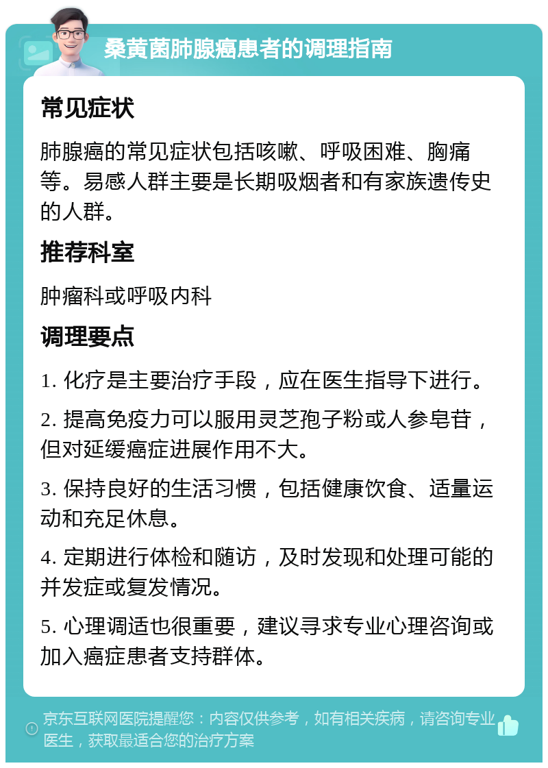 桑黄菌肺腺癌患者的调理指南 常见症状 肺腺癌的常见症状包括咳嗽、呼吸困难、胸痛等。易感人群主要是长期吸烟者和有家族遗传史的人群。 推荐科室 肿瘤科或呼吸内科 调理要点 1. 化疗是主要治疗手段，应在医生指导下进行。 2. 提高免疫力可以服用灵芝孢子粉或人参皂苷，但对延缓癌症进展作用不大。 3. 保持良好的生活习惯，包括健康饮食、适量运动和充足休息。 4. 定期进行体检和随访，及时发现和处理可能的并发症或复发情况。 5. 心理调适也很重要，建议寻求专业心理咨询或加入癌症患者支持群体。