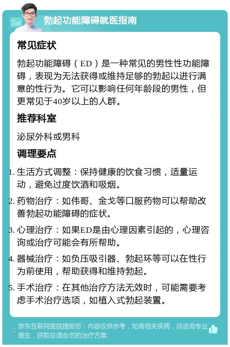 勃起功能障碍就医指南 常见症状 勃起功能障碍（ED）是一种常见的男性性功能障碍，表现为无法获得或维持足够的勃起以进行满意的性行为。它可以影响任何年龄段的男性，但更常见于40岁以上的人群。 推荐科室 泌尿外科或男科 调理要点 生活方式调整：保持健康的饮食习惯，适量运动，避免过度饮酒和吸烟。 药物治疗：如伟哥、金戈等口服药物可以帮助改善勃起功能障碍的症状。 心理治疗：如果ED是由心理因素引起的，心理咨询或治疗可能会有所帮助。 器械治疗：如负压吸引器、勃起环等可以在性行为前使用，帮助获得和维持勃起。 手术治疗：在其他治疗方法无效时，可能需要考虑手术治疗选项，如植入式勃起装置。