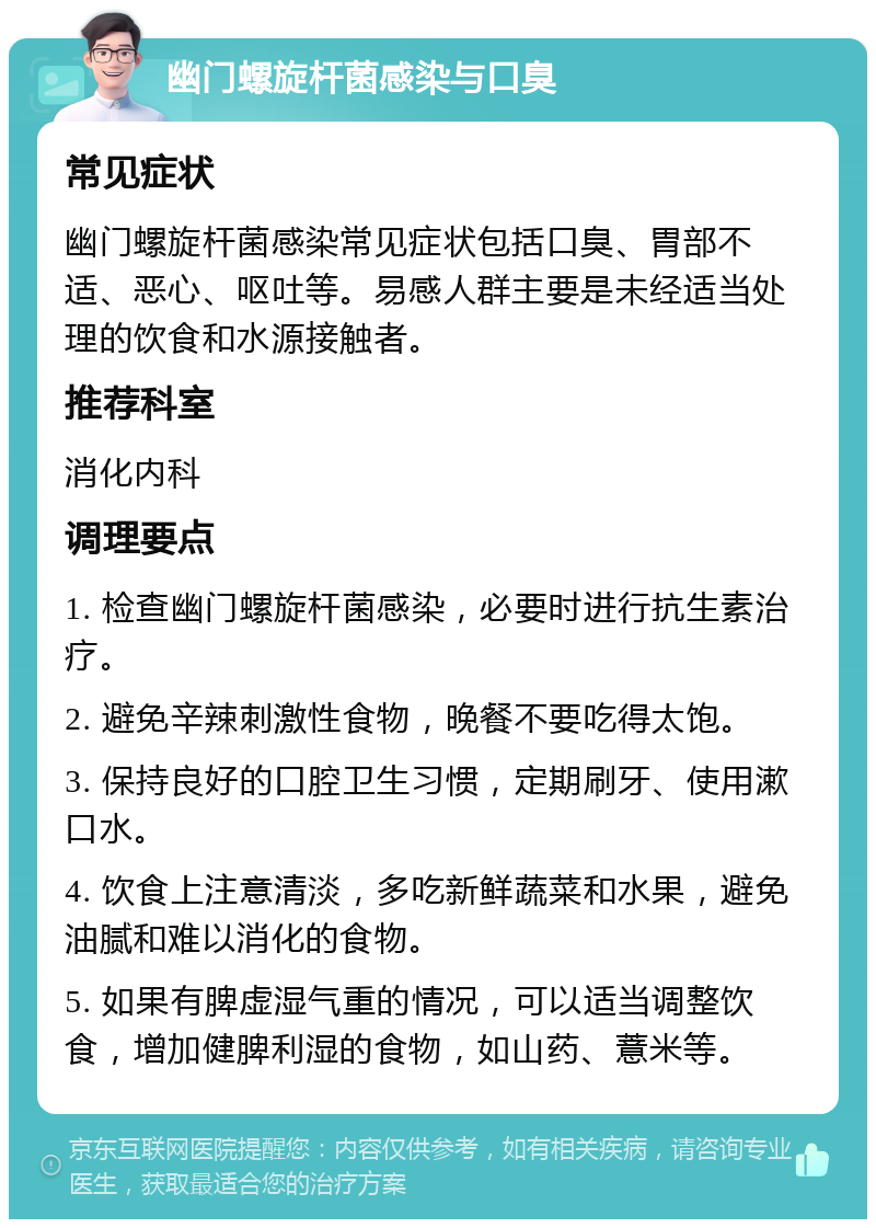 幽门螺旋杆菌感染与口臭 常见症状 幽门螺旋杆菌感染常见症状包括口臭、胃部不适、恶心、呕吐等。易感人群主要是未经适当处理的饮食和水源接触者。 推荐科室 消化内科 调理要点 1. 检查幽门螺旋杆菌感染，必要时进行抗生素治疗。 2. 避免辛辣刺激性食物，晚餐不要吃得太饱。 3. 保持良好的口腔卫生习惯，定期刷牙、使用漱口水。 4. 饮食上注意清淡，多吃新鲜蔬菜和水果，避免油腻和难以消化的食物。 5. 如果有脾虚湿气重的情况，可以适当调整饮食，增加健脾利湿的食物，如山药、薏米等。