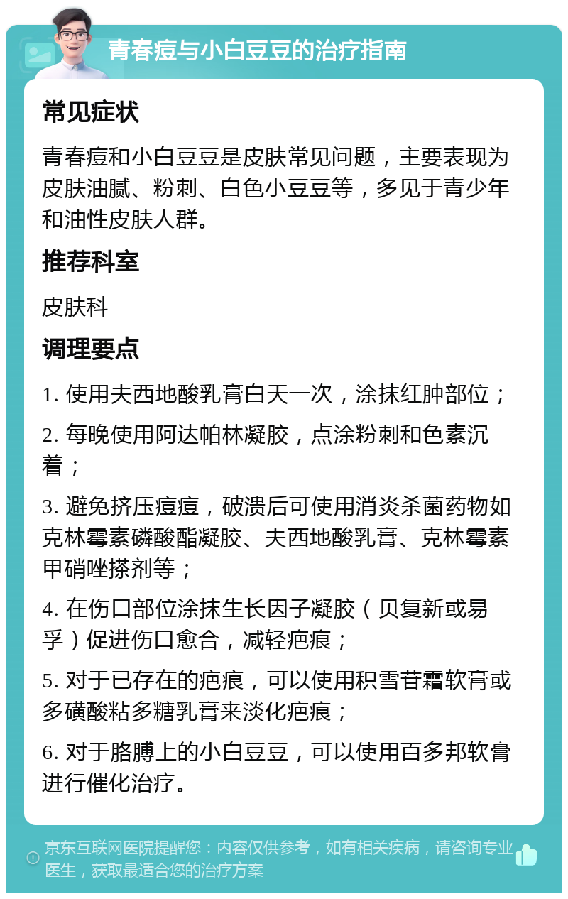 青春痘与小白豆豆的治疗指南 常见症状 青春痘和小白豆豆是皮肤常见问题，主要表现为皮肤油腻、粉刺、白色小豆豆等，多见于青少年和油性皮肤人群。 推荐科室 皮肤科 调理要点 1. 使用夫西地酸乳膏白天一次，涂抹红肿部位； 2. 每晚使用阿达帕林凝胶，点涂粉刺和色素沉着； 3. 避免挤压痘痘，破溃后可使用消炎杀菌药物如克林霉素磷酸酯凝胶、夫西地酸乳膏、克林霉素甲硝唑搽剂等； 4. 在伤口部位涂抹生长因子凝胶（贝复新或易孚）促进伤口愈合，减轻疤痕； 5. 对于已存在的疤痕，可以使用积雪苷霜软膏或多磺酸粘多糖乳膏来淡化疤痕； 6. 对于胳膊上的小白豆豆，可以使用百多邦软膏进行催化治疗。