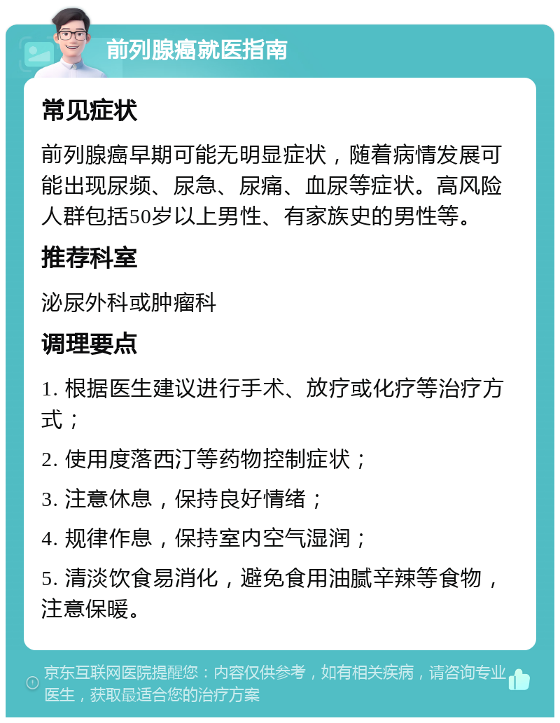 前列腺癌就医指南 常见症状 前列腺癌早期可能无明显症状，随着病情发展可能出现尿频、尿急、尿痛、血尿等症状。高风险人群包括50岁以上男性、有家族史的男性等。 推荐科室 泌尿外科或肿瘤科 调理要点 1. 根据医生建议进行手术、放疗或化疗等治疗方式； 2. 使用度落西汀等药物控制症状； 3. 注意休息，保持良好情绪； 4. 规律作息，保持室内空气湿润； 5. 清淡饮食易消化，避免食用油腻辛辣等食物，注意保暖。