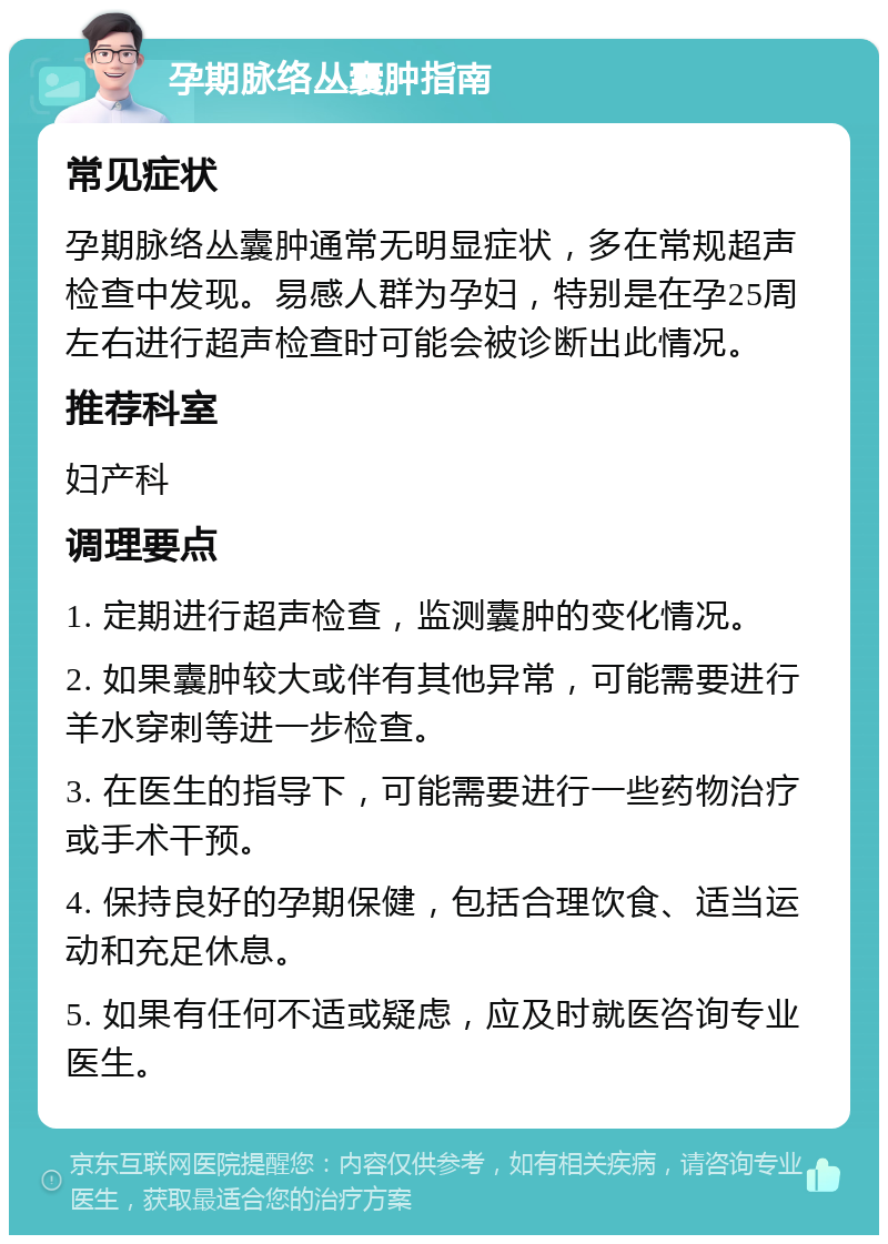 孕期脉络丛囊肿指南 常见症状 孕期脉络丛囊肿通常无明显症状，多在常规超声检查中发现。易感人群为孕妇，特别是在孕25周左右进行超声检查时可能会被诊断出此情况。 推荐科室 妇产科 调理要点 1. 定期进行超声检查，监测囊肿的变化情况。 2. 如果囊肿较大或伴有其他异常，可能需要进行羊水穿刺等进一步检查。 3. 在医生的指导下，可能需要进行一些药物治疗或手术干预。 4. 保持良好的孕期保健，包括合理饮食、适当运动和充足休息。 5. 如果有任何不适或疑虑，应及时就医咨询专业医生。