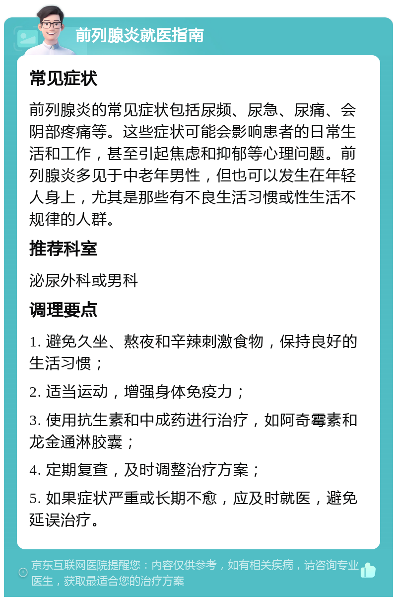 前列腺炎就医指南 常见症状 前列腺炎的常见症状包括尿频、尿急、尿痛、会阴部疼痛等。这些症状可能会影响患者的日常生活和工作，甚至引起焦虑和抑郁等心理问题。前列腺炎多见于中老年男性，但也可以发生在年轻人身上，尤其是那些有不良生活习惯或性生活不规律的人群。 推荐科室 泌尿外科或男科 调理要点 1. 避免久坐、熬夜和辛辣刺激食物，保持良好的生活习惯； 2. 适当运动，增强身体免疫力； 3. 使用抗生素和中成药进行治疗，如阿奇霉素和龙金通淋胶囊； 4. 定期复查，及时调整治疗方案； 5. 如果症状严重或长期不愈，应及时就医，避免延误治疗。