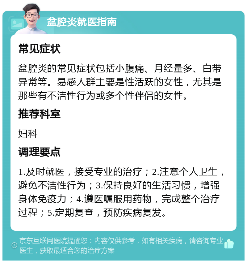 盆腔炎就医指南 常见症状 盆腔炎的常见症状包括小腹痛、月经量多、白带异常等。易感人群主要是性活跃的女性，尤其是那些有不洁性行为或多个性伴侣的女性。 推荐科室 妇科 调理要点 1.及时就医，接受专业的治疗；2.注意个人卫生，避免不洁性行为；3.保持良好的生活习惯，增强身体免疫力；4.遵医嘱服用药物，完成整个治疗过程；5.定期复查，预防疾病复发。