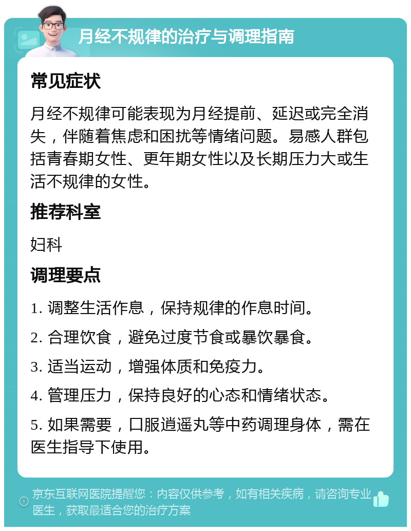 月经不规律的治疗与调理指南 常见症状 月经不规律可能表现为月经提前、延迟或完全消失，伴随着焦虑和困扰等情绪问题。易感人群包括青春期女性、更年期女性以及长期压力大或生活不规律的女性。 推荐科室 妇科 调理要点 1. 调整生活作息，保持规律的作息时间。 2. 合理饮食，避免过度节食或暴饮暴食。 3. 适当运动，增强体质和免疫力。 4. 管理压力，保持良好的心态和情绪状态。 5. 如果需要，口服逍遥丸等中药调理身体，需在医生指导下使用。