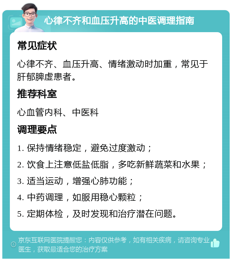 心律不齐和血压升高的中医调理指南 常见症状 心律不齐、血压升高、情绪激动时加重，常见于肝郁脾虚患者。 推荐科室 心血管内科、中医科 调理要点 1. 保持情绪稳定，避免过度激动； 2. 饮食上注意低盐低脂，多吃新鲜蔬菜和水果； 3. 适当运动，增强心肺功能； 4. 中药调理，如服用稳心颗粒； 5. 定期体检，及时发现和治疗潜在问题。