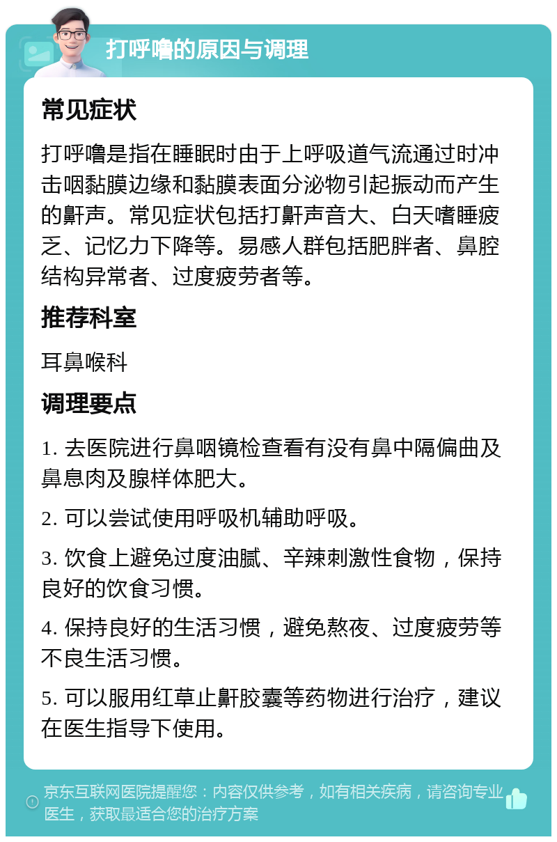 打呼噜的原因与调理 常见症状 打呼噜是指在睡眠时由于上呼吸道气流通过时冲击咽黏膜边缘和黏膜表面分泌物引起振动而产生的鼾声。常见症状包括打鼾声音大、白天嗜睡疲乏、记忆力下降等。易感人群包括肥胖者、鼻腔结构异常者、过度疲劳者等。 推荐科室 耳鼻喉科 调理要点 1. 去医院进行鼻咽镜检查看有没有鼻中隔偏曲及鼻息肉及腺样体肥大。 2. 可以尝试使用呼吸机辅助呼吸。 3. 饮食上避免过度油腻、辛辣刺激性食物，保持良好的饮食习惯。 4. 保持良好的生活习惯，避免熬夜、过度疲劳等不良生活习惯。 5. 可以服用红草止鼾胶囊等药物进行治疗，建议在医生指导下使用。