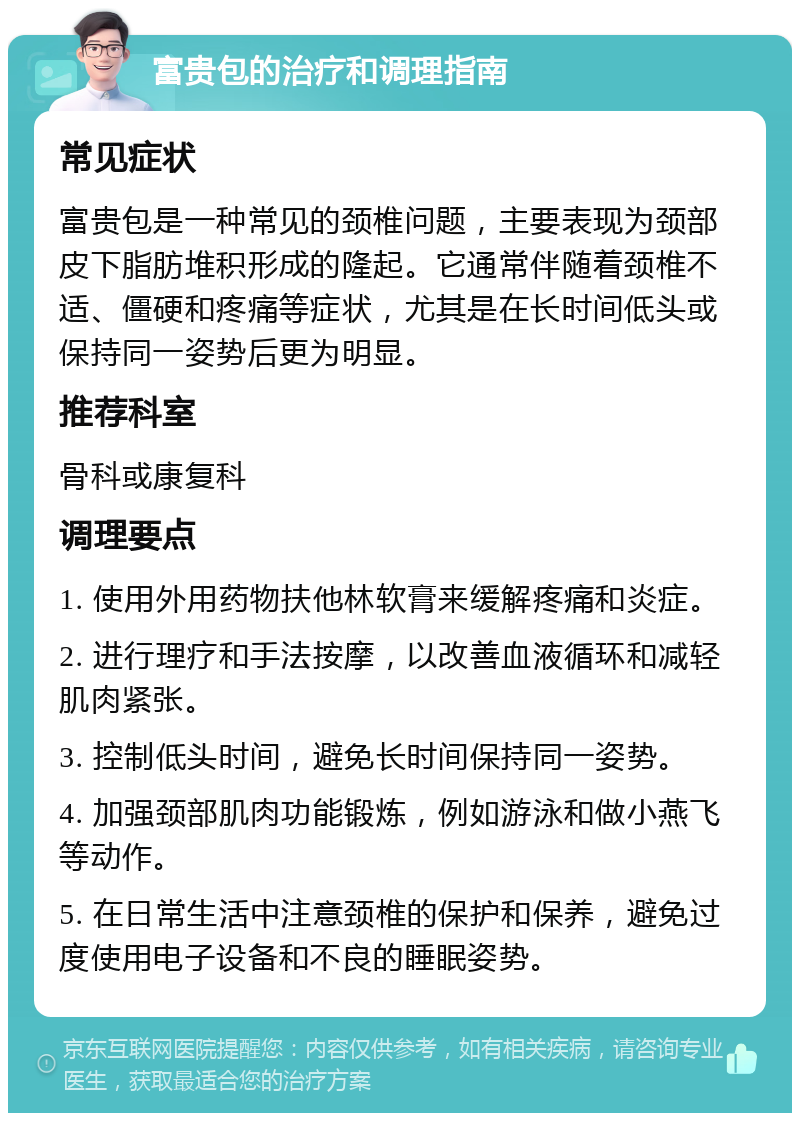 富贵包的治疗和调理指南 常见症状 富贵包是一种常见的颈椎问题，主要表现为颈部皮下脂肪堆积形成的隆起。它通常伴随着颈椎不适、僵硬和疼痛等症状，尤其是在长时间低头或保持同一姿势后更为明显。 推荐科室 骨科或康复科 调理要点 1. 使用外用药物扶他林软膏来缓解疼痛和炎症。 2. 进行理疗和手法按摩，以改善血液循环和减轻肌肉紧张。 3. 控制低头时间，避免长时间保持同一姿势。 4. 加强颈部肌肉功能锻炼，例如游泳和做小燕飞等动作。 5. 在日常生活中注意颈椎的保护和保养，避免过度使用电子设备和不良的睡眠姿势。