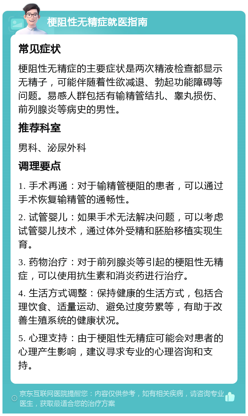 梗阻性无精症就医指南 常见症状 梗阻性无精症的主要症状是两次精液检查都显示无精子，可能伴随着性欲减退、勃起功能障碍等问题。易感人群包括有输精管结扎、睾丸损伤、前列腺炎等病史的男性。 推荐科室 男科、泌尿外科 调理要点 1. 手术再通：对于输精管梗阻的患者，可以通过手术恢复输精管的通畅性。 2. 试管婴儿：如果手术无法解决问题，可以考虑试管婴儿技术，通过体外受精和胚胎移植实现生育。 3. 药物治疗：对于前列腺炎等引起的梗阻性无精症，可以使用抗生素和消炎药进行治疗。 4. 生活方式调整：保持健康的生活方式，包括合理饮食、适量运动、避免过度劳累等，有助于改善生殖系统的健康状况。 5. 心理支持：由于梗阻性无精症可能会对患者的心理产生影响，建议寻求专业的心理咨询和支持。